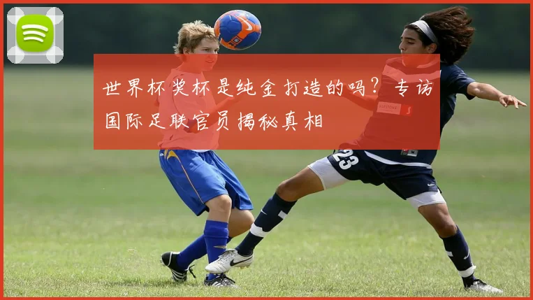 世界杯奖杯是纯金打造的吗？专访国际足联官员揭秘真相