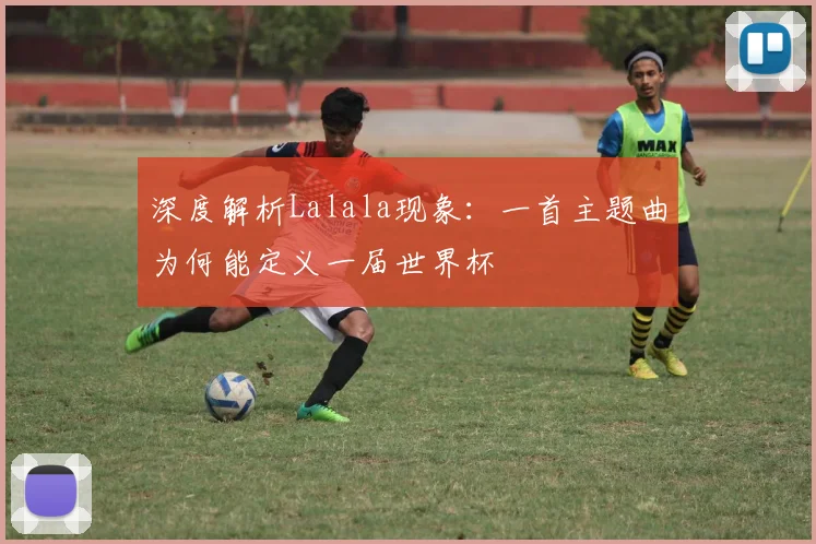 深度解析Lalala现象:一首主题曲为何能定义一届世界杯