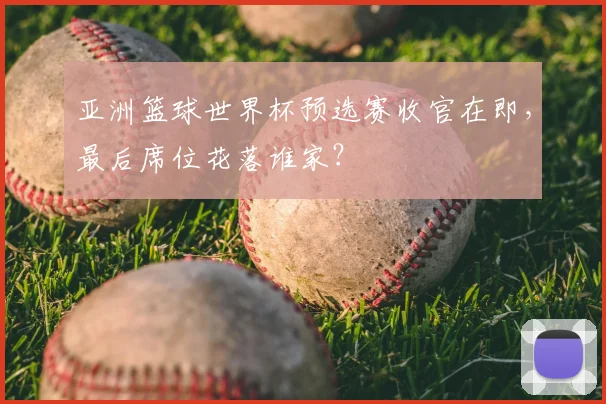 亚洲篮球世界杯预选赛收官在即，最后席位花落谁家？