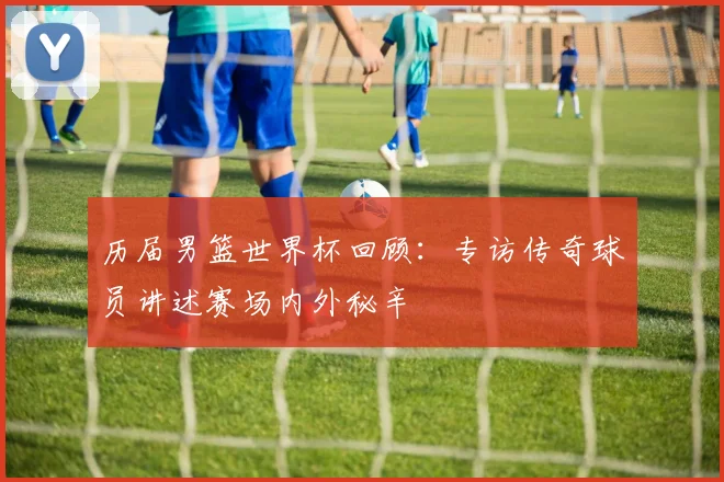 历届男篮世界杯回顾:专访传奇球员讲述赛场内外秘辛
