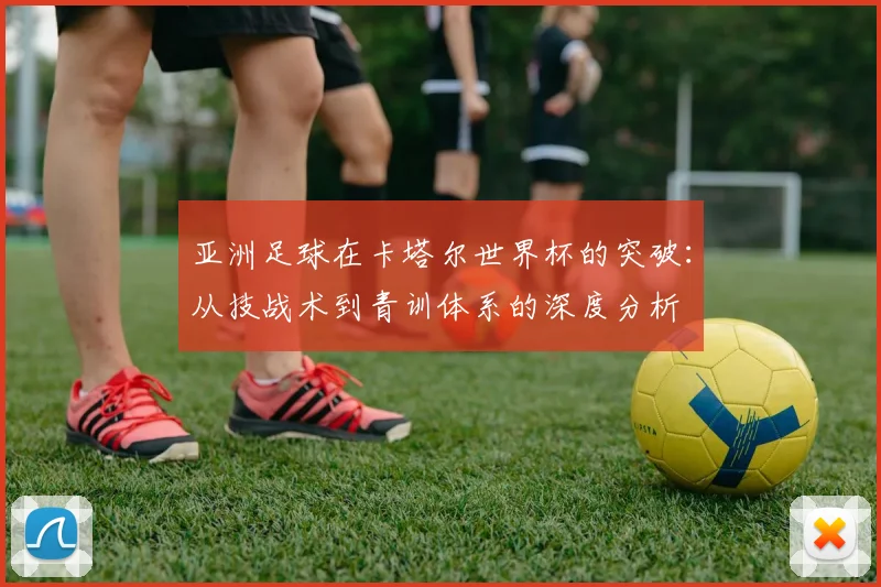 亚洲足球在卡塔尔世界杯的突破：从技战术到青训体系的深度分析
