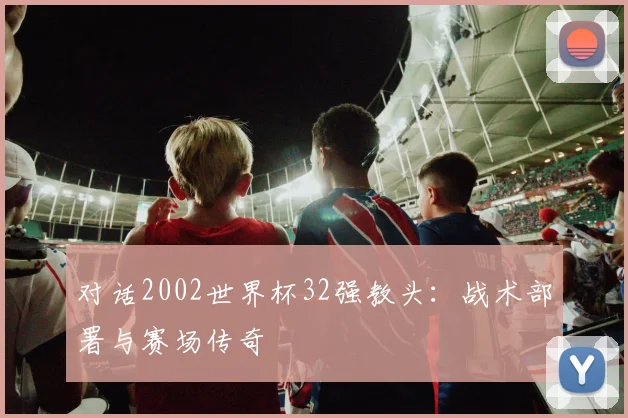 对话2002世界杯32强教头：战术部署与赛场传奇