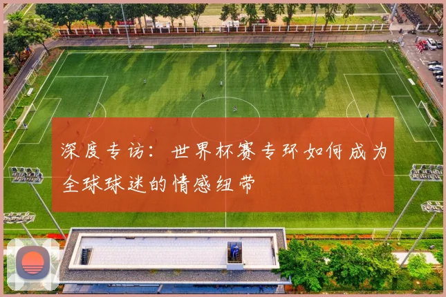 深度专访：世界杯赛专环如何成为全球球迷的情感纽带