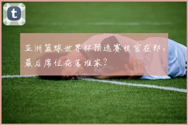 亚洲篮球世界杯预选赛收官在即，最后席位花落谁家？