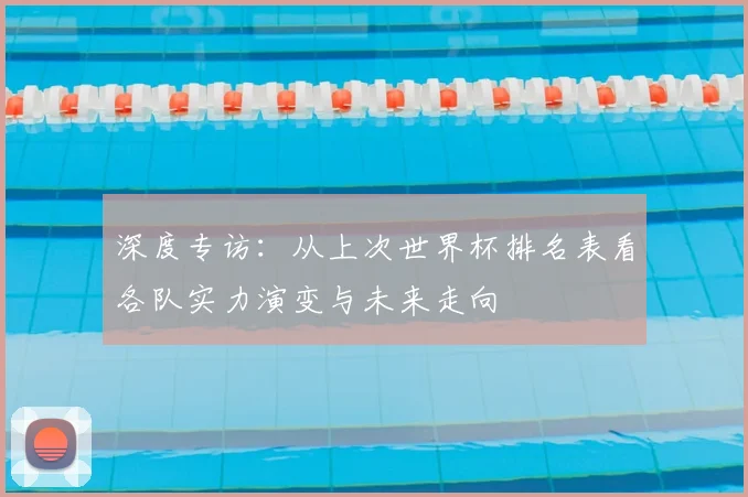 深度专访：从上次世界杯排名表看各队实力演变与未来走向