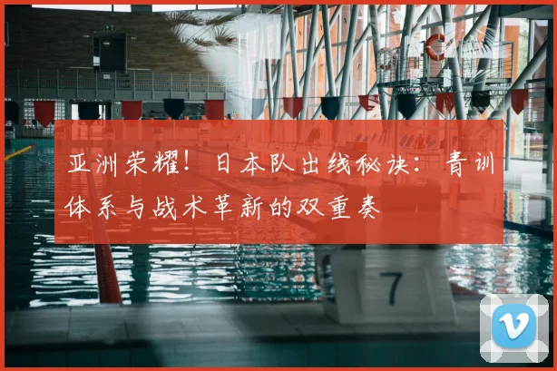 亚洲荣耀！日本队出线秘诀：青训体系与战术革新的双重奏