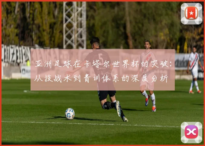 亚洲足球在卡塔尔世界杯的突破：从技战术到青训体系的深度分析