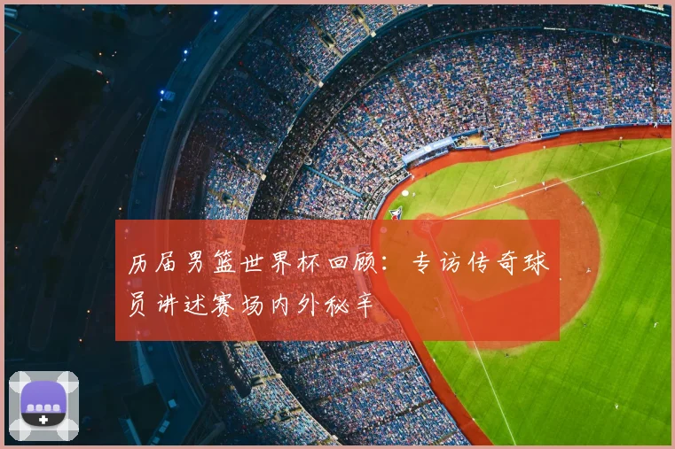 历届男篮世界杯回顾：专访传奇球员讲述赛场内外秘辛