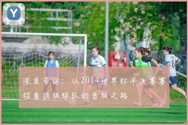 深度专访：从2014世界杯半决赛赛程看顶级球队的晋级之路