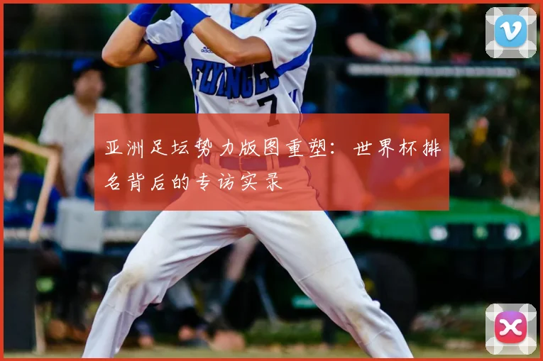 亚洲足坛势力版图重塑：世界杯排名背后的专访实录
