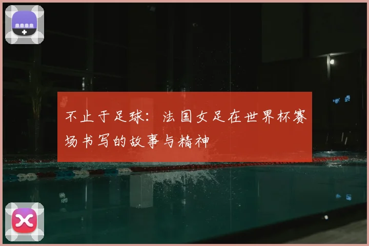 不止于足球：法国女足在世界杯赛场书写的故事与精神